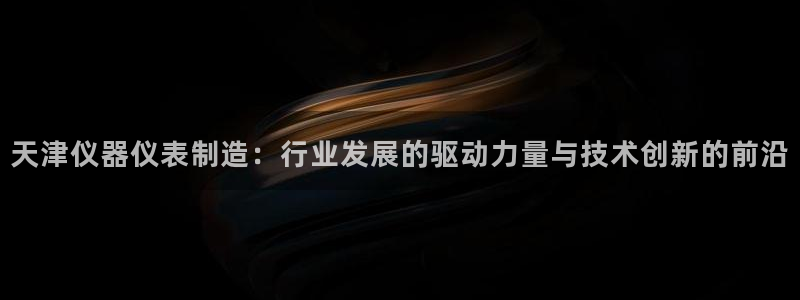 天宏娱乐指尖会：天津仪器仪表制造：行业发展的驱动力量与技术创