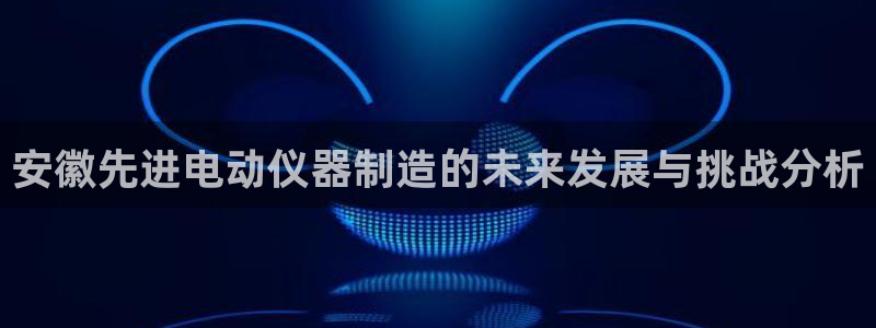 天宏娱乐q33300：安徽先进电动仪器制造的未来发展与挑战分