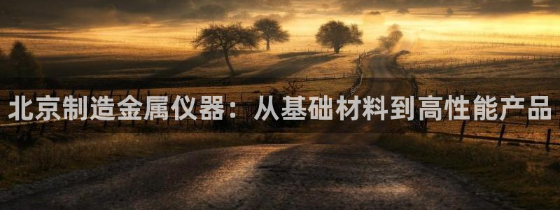 天宏娱乐k 判官：北京制造金属仪器：从基础材料到高性能产品