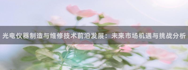 天宏娱乐主管q844389：光电仪器制造与维修技术前沿发展：