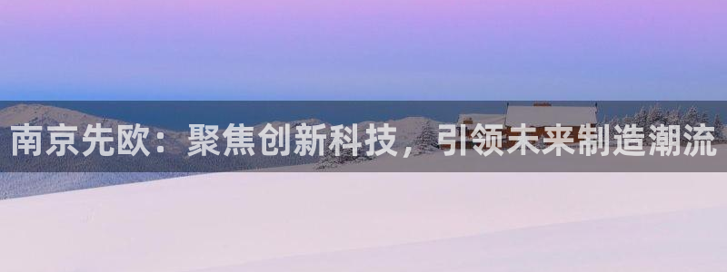天宏娱乐韩叔抖音：南京先欧：聚焦创新科技，引领未来制造潮流