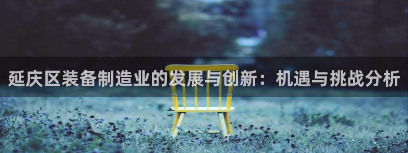 天宏娱乐内部32937：延庆区装备制造业的发展与创新：机遇与