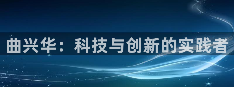 天宏娱乐河源店电话：曲兴华：科技与创新的实践者