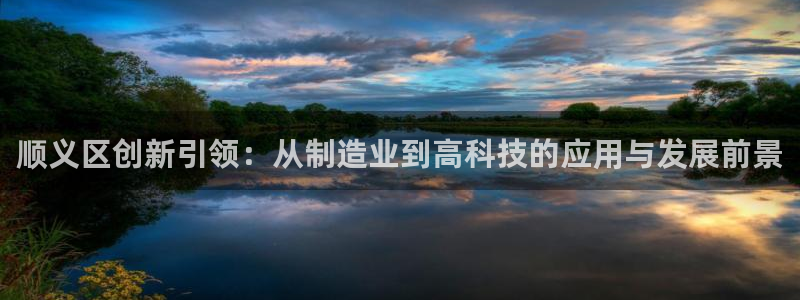 天宏娱乐宝：顺义区创新引领：从制造业到高科技的应用与发展前景