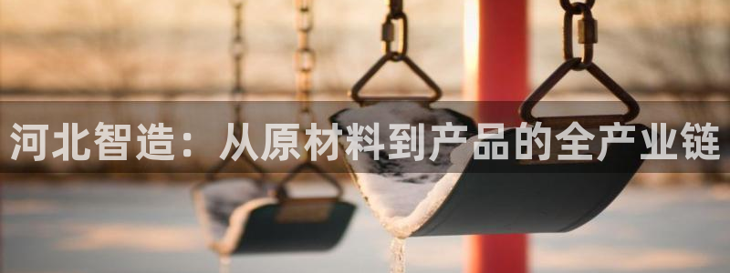 天宏娱乐怎么注册：河北智造：从原材料到产品的全产业链