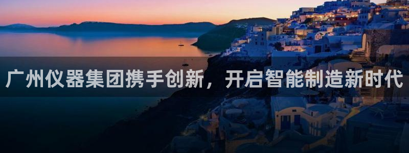 天宏娱乐q31.661：广州仪器集团携手创新，开启智能制造新