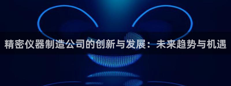 天宏娱乐广西吴叔：精密仪器制造公司的创新与发展：未来趋势与机