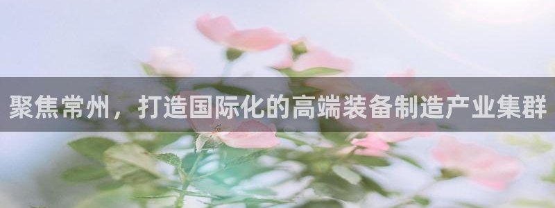 西安天宏娱乐团：聚焦常州，打造国际化的高端装备制造产业集群